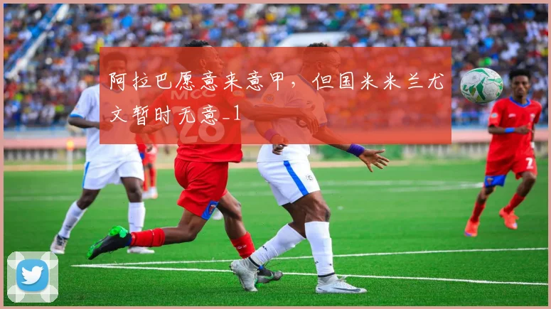 阿拉巴愿意来意甲，但国米米兰尤文暂时无意_1