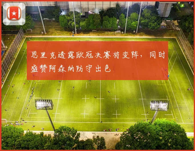 恩里克透露欧冠决赛将变阵，同时盛赞阿森纳防守出色